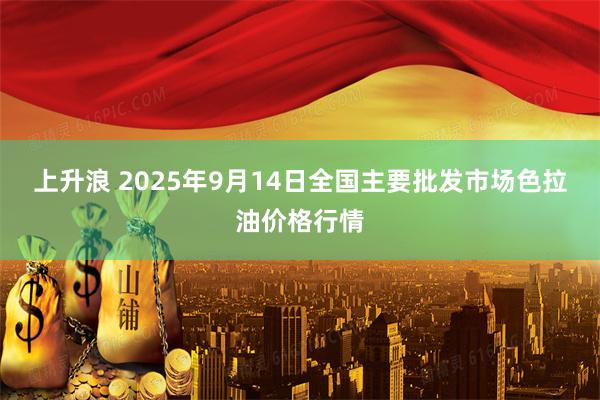 上升浪 2025年9月14日全国主要批发市场色拉油价格行情