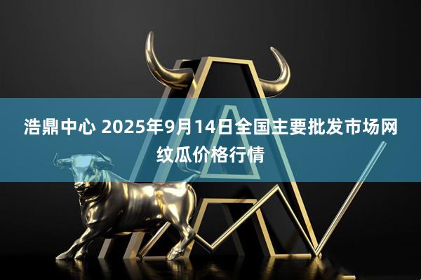 浩鼎中心 2025年9月14日全国主要批发市场网纹瓜价格行情