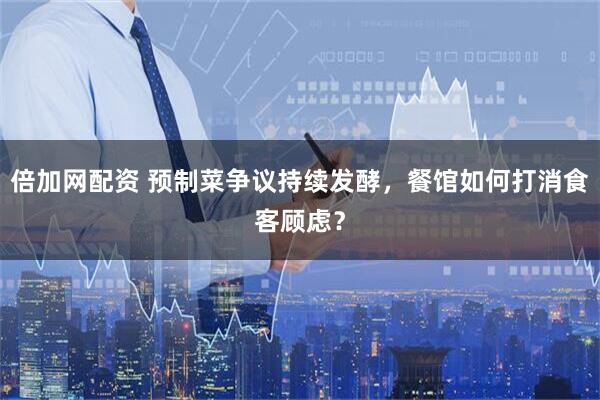 倍加网配资 预制菜争议持续发酵，餐馆如何打消食客顾虑？