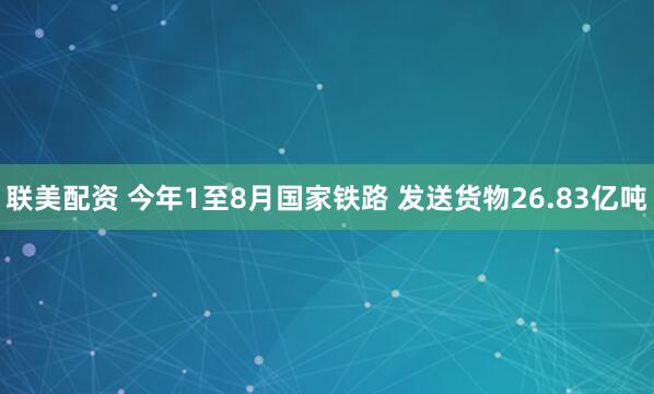 联美配资 今年1至8月国家铁路 发送货物26.83亿吨