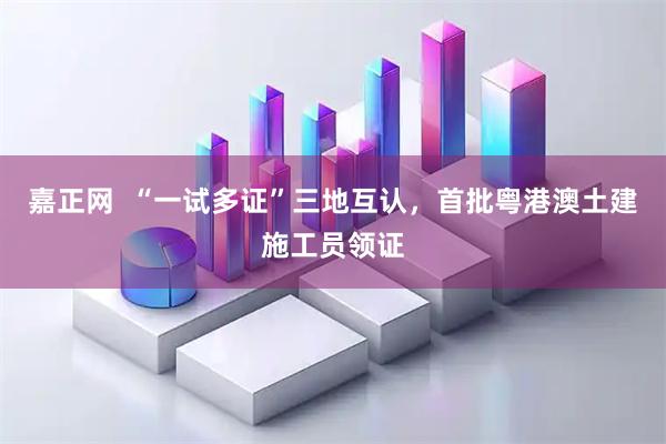 嘉正网  “一试多证”三地互认，首批粤港澳土建施工员领证