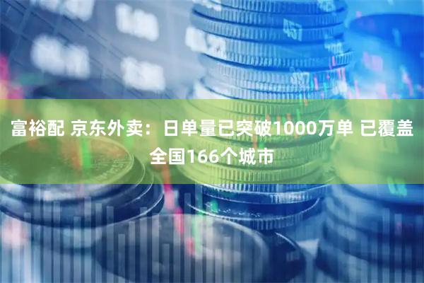 富裕配 京东外卖：日单量已突破1000万单 已覆盖全国166个城市