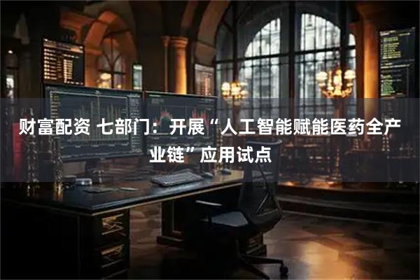 财富配资 七部门：开展“人工智能赋能医药全产业链”应用试点