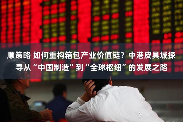顺策略 如何重构箱包产业价值链？中港皮具城探寻从“中国制造”到“全球枢纽”的发展之路