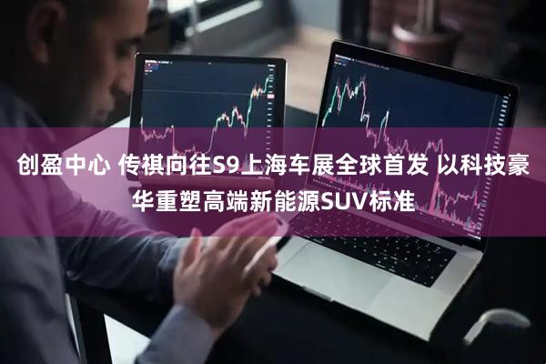 创盈中心 传祺向往S9上海车展全球首发 以科技豪华重塑高端新能源SUV标准