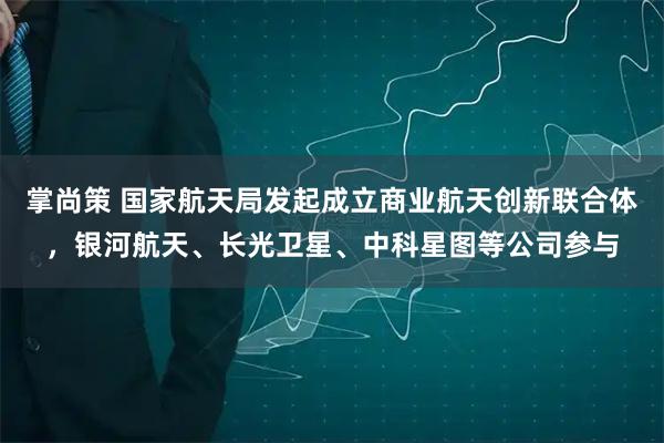 掌尚策 国家航天局发起成立商业航天创新联合体，银河航天、长光卫星、中科星图等公司参与