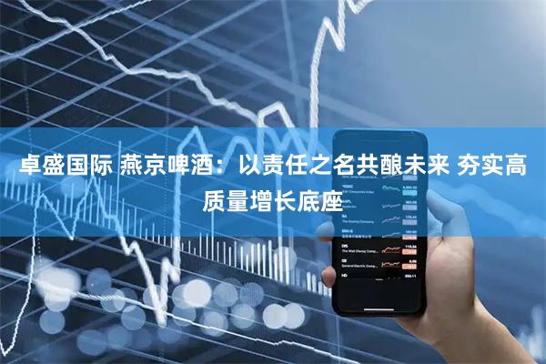 卓盛国际 燕京啤酒：以责任之名共酿未来 夯实高质量增长底座