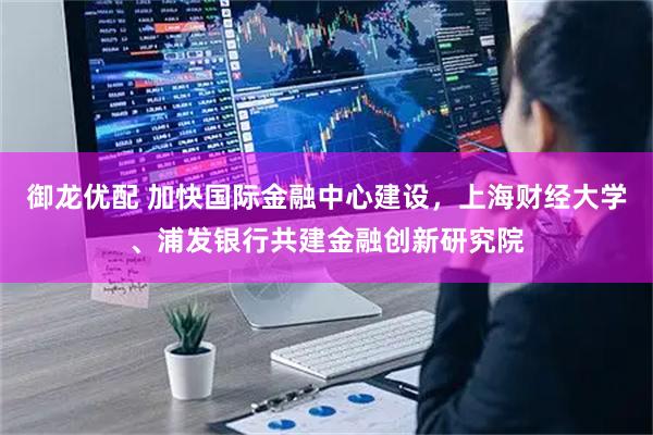 御龙优配 加快国际金融中心建设，上海财经大学、浦发银行共建金融创新研究院