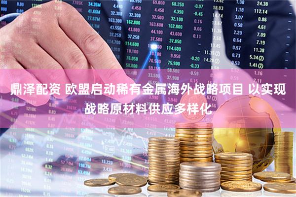 鼎泽配资 欧盟启动稀有金属海外战略项目 以实现战略原材料供应多样化