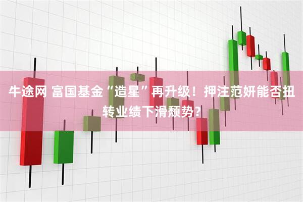 牛途网 富国基金“造星”再升级！押注范妍能否扭转业绩下滑颓势？