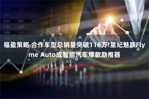 福盈策略 合作车型总销量突破116万!星纪魅族Flyme Auto成智能汽车爆款助推器