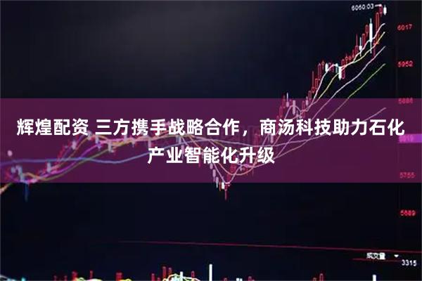 辉煌配资 三方携手战略合作，商汤科技助力石化产业智能化升级