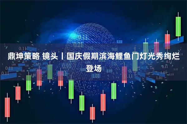 鼎坤策略 镜头丨国庆假期滨海鲤鱼门灯光秀绚烂登场