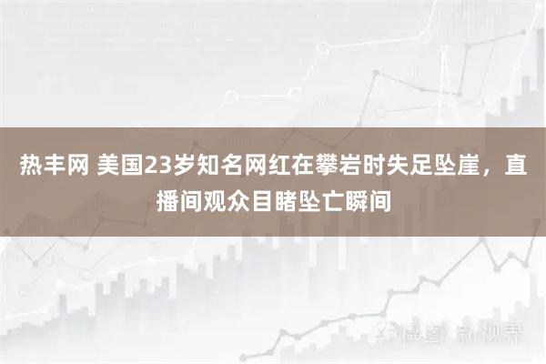 热丰网 美国23岁知名网红在攀岩时失足坠崖，直播间观众目睹坠亡瞬间