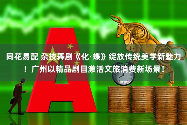 同花易配 杂技舞剧《化·蝶》绽放传统美学新魅力！广州以精品剧目激活文旅消费新场景！