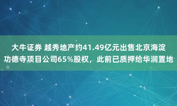 大牛证券 越秀地产约41.49亿元出售北京海淀功德寺项目公司65%股权，此前已质押给华润置地