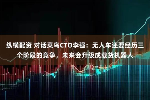 纵横配资 对话菜鸟CTO李强：无人车还要经历三个阶段的竞争，未来会升级成载货机器人